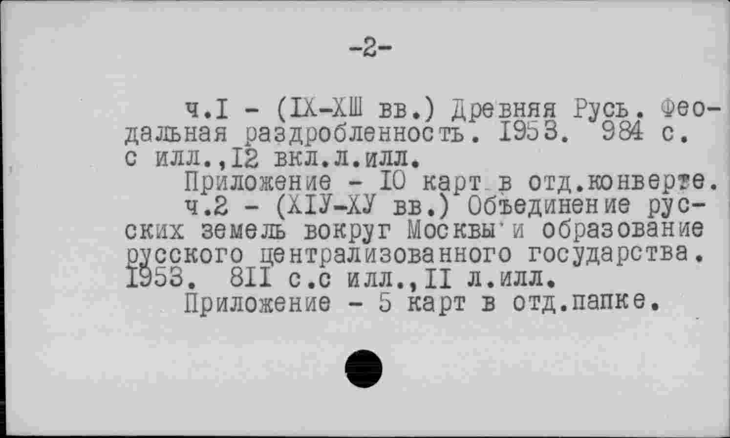 ﻿-2-
4.1	- (ІХ-ХШ вв.) Древняя Русь. Феодальная раздробленность. 1953. 984 с.
с илл.,12 вкл.л.илл.
Приложение - 10 карт в отд.конверте.
4.2	- (ХІУ-ХУ вв.) Объединение русских земель вокруг Москвы* и образование русского централизованного государства. 1953. 811 с.с илл.,II л.илл.
Приложение - 5 карт в отд.папке.